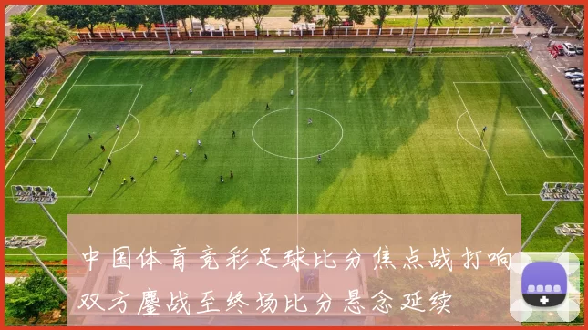 中国体育竞彩足球比分焦点战打响双方鏖战至终场比分悬念延续
