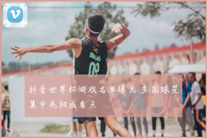 抖音世界杯游戏名单曝光 多国球星集中亮相成看点