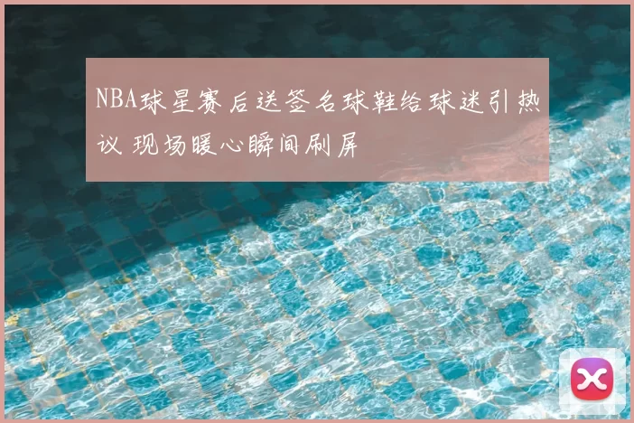 NBA球星赛后送签名球鞋给球迷引热议 现场暖心瞬间刷屏