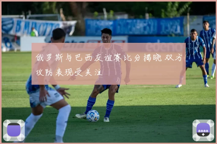 俄罗斯与巴西友谊赛比分揭晓 双方攻防表现受关注