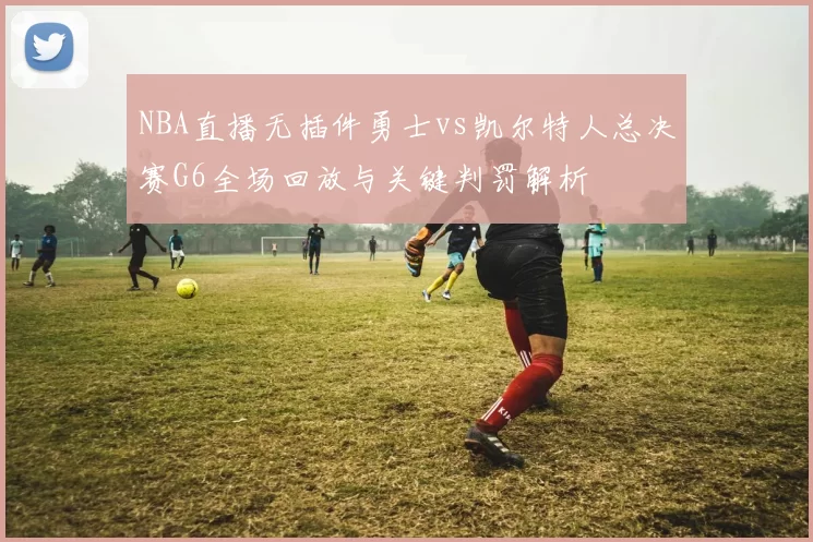 NBA直播无插件勇士vs凯尔特人总决赛G6全场回放与关键判罚解析