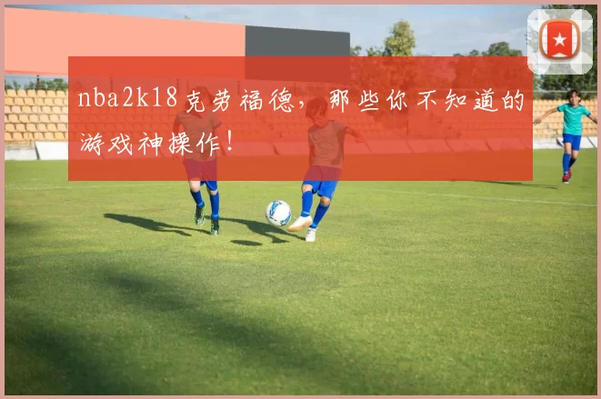 nba2k18克劳福德，那些你不知道的游戏神操作！