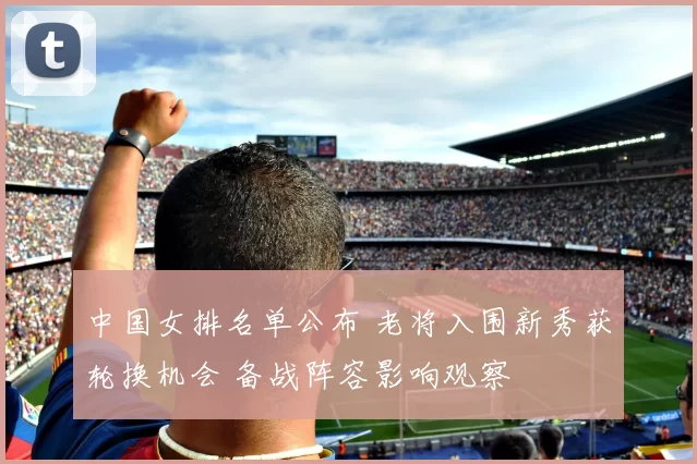 中国女排名单公布 老将入围新秀获轮换机会 备战阵容影响观察