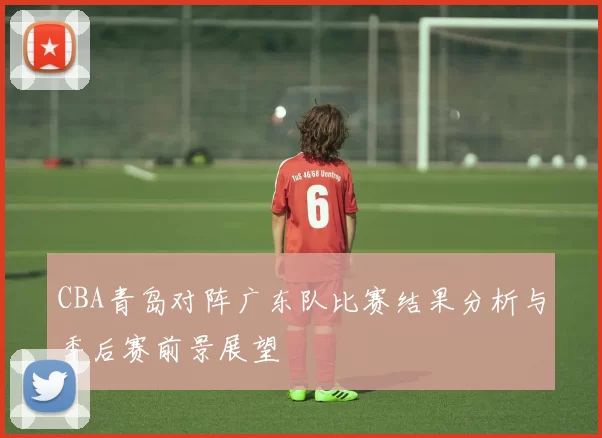 CBA青岛对阵广东队比赛结果分析与季后赛前景展望
