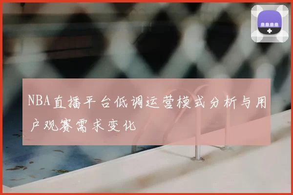 NBA直播平台低调运营模式分析与用户观赛需求变化