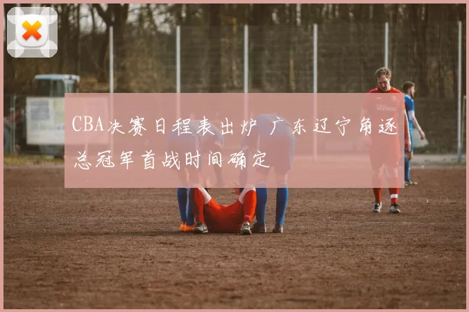 CBA决赛日程表出炉 广东辽宁角逐总冠军首战时间确定