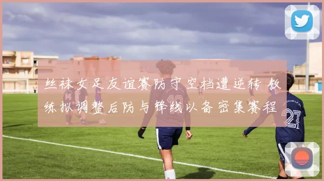 丝袜女足友谊赛防守空档遭逆转 教练拟调整后防与锋线以备密集赛程