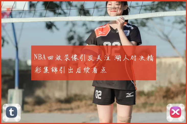 NBA回放录像引发关注 湖人对决精彩集锦引出后续看点