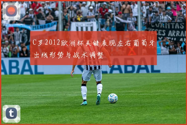 C罗2012欧洲杯关键表现左右葡萄牙出线形势与战术调整