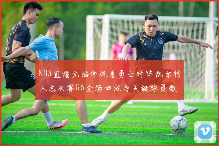 NBA直播无插件观看勇士对阵凯尔特人总决赛G6全场回放与关键球员数据统计