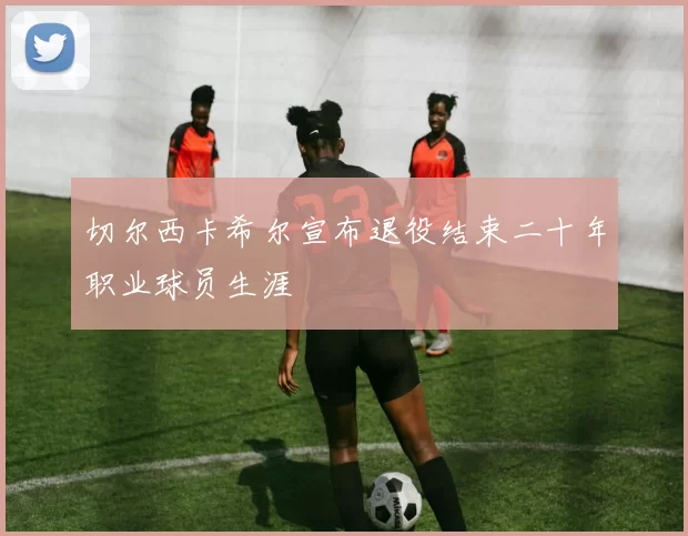 切尔西卡希尔宣布退役结束二十年职业球员生涯