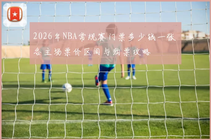2026年NBA常规赛门票多少钱一张 各主场票价区间与购票攻略