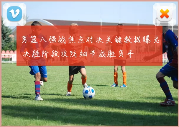 男篮八强战焦点对决关键数据曝光 决胜阶段攻防细节成胜负手