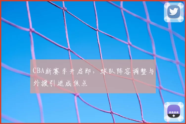 CBA新赛季开启即，球队阵容调整与外援引进成焦点