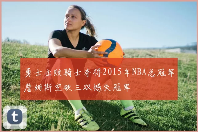 勇士击败骑士夺得2015年NBA总冠军詹姆斯空砍三双憾失冠军