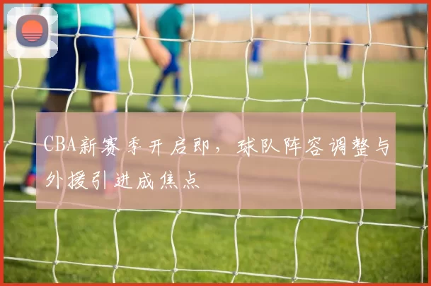 CBA新赛季开启即，球队阵容调整与外援引进成焦点