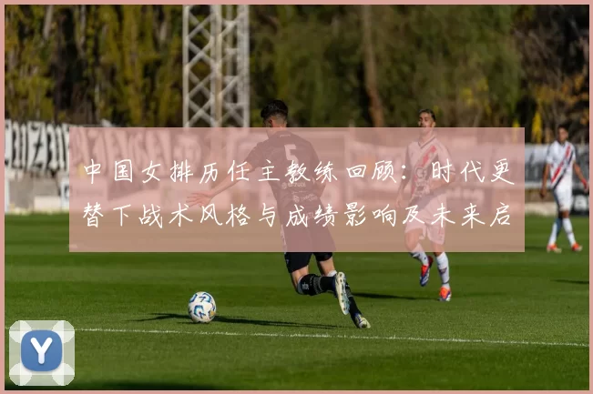 中国女排历任主教练回顾：时代更替下战术风格与成绩影响及未来启示