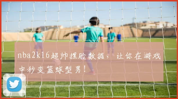 nba2k16超帅捏脸数据，让你在游戏中秒变篮球型男！