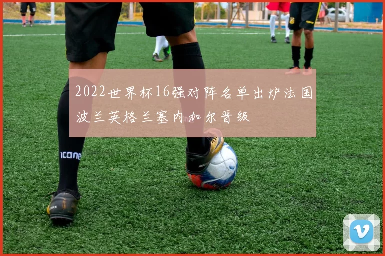 2022世界杯16强对阵名单出炉法国波兰英格兰塞内加尔晋级