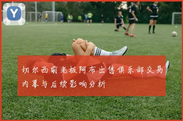 切尔西前老板阿布出售俱乐部交易内幕与后续影响分析