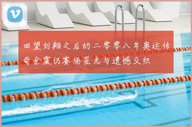 回望刘翔之后的二零零八年奥运传奇余震仍赛场星光与遗憾交织