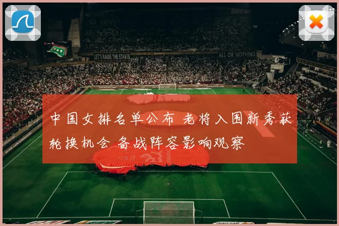 中国女排名单公布 老将入围新秀获轮换机会 备战阵容影响观察