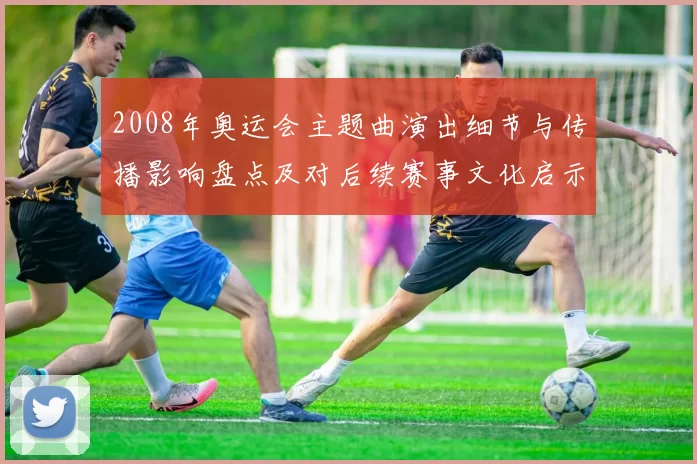 2008年奥运会主题曲演出细节与传播影响盘点及对后续赛事文化启示