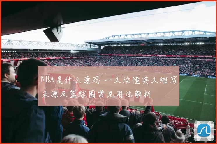 NBA是什么意思 一文读懂英文缩写来源及篮球圈常见用法解析