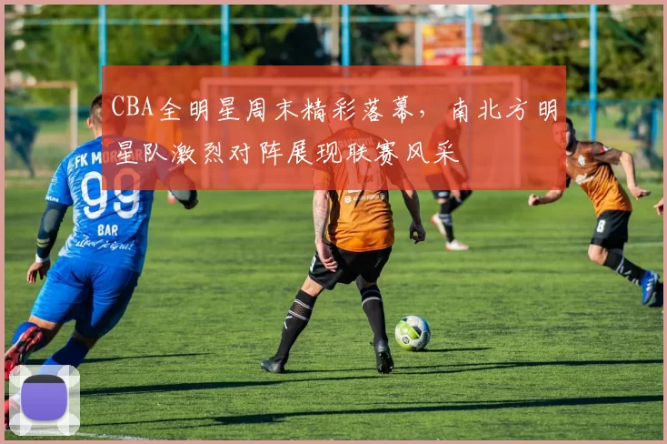 CBA全明星周末精彩落幕，南北方明星队激烈对阵展现联赛风采