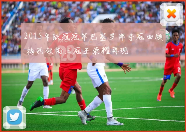2015年欧冠冠军巴塞罗那夺冠回顾 梅西领衔三冠王荣耀再现