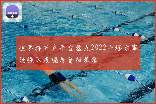 世界杯开户平台盘点2022卡塔尔赛场强队表现与晋级悬念