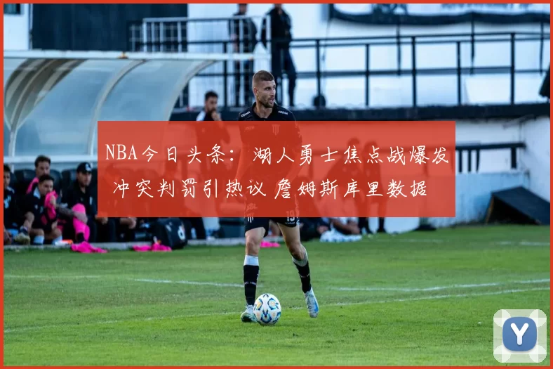 NBA今日头条：湖人勇士焦点战爆发 冲突判罚引热议 詹姆斯库里数据抢眼