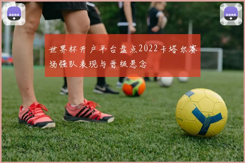 世界杯开户平台盘点2022卡塔尔赛场强队表现与晋级悬念