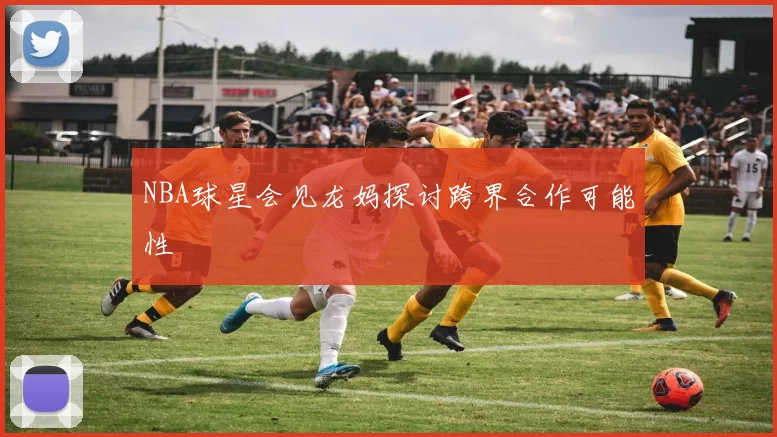 NBA球星会见龙妈探讨跨界合作可能性