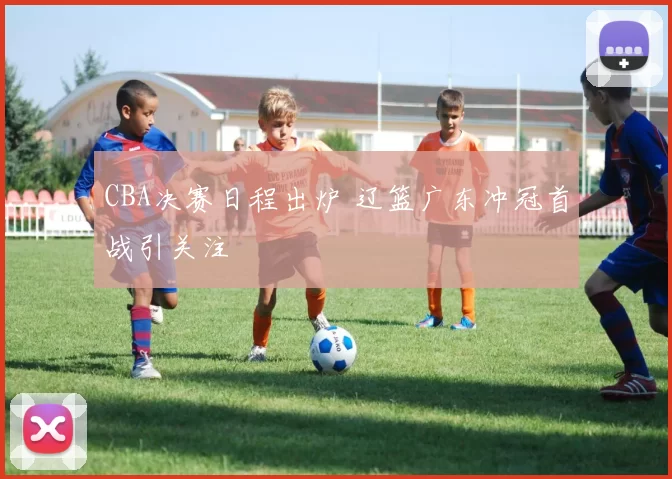 CBA决赛日程出炉 辽篮广东冲冠首战引关注