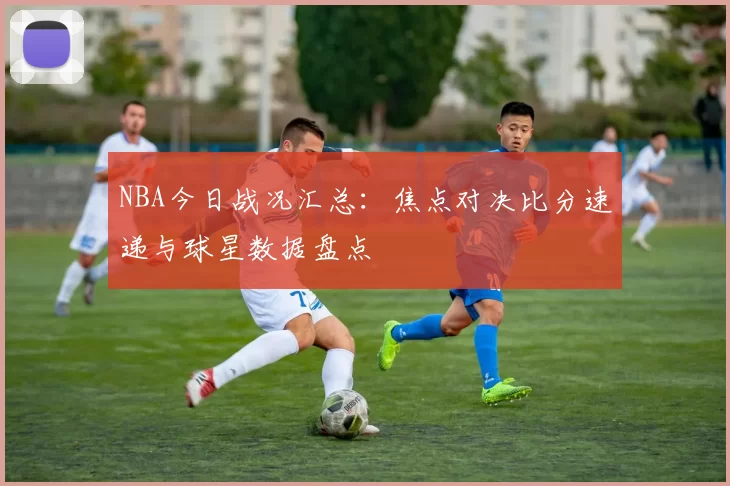 NBA今日战况汇总：焦点对决比分速递与球星数据盘点
