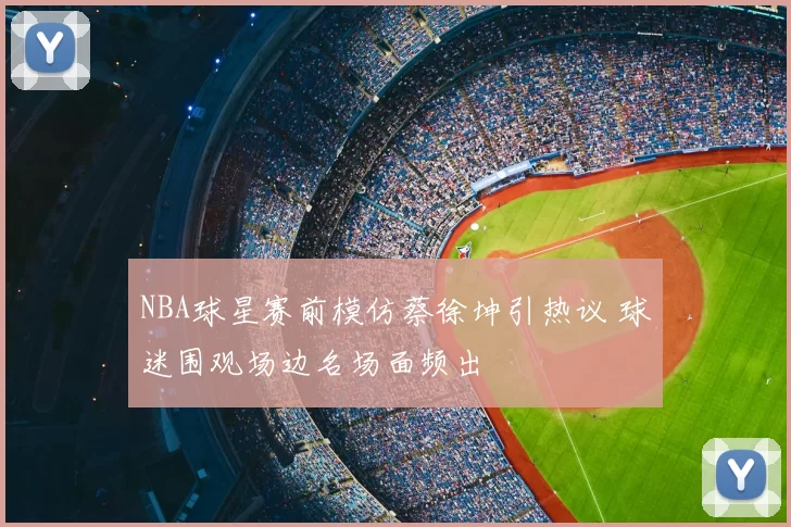 NBA球星赛前模仿蔡徐坤引热议 球迷围观场边名场面频出