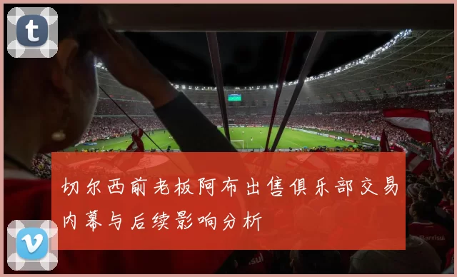 切尔西前老板阿布出售俱乐部交易内幕与后续影响分析