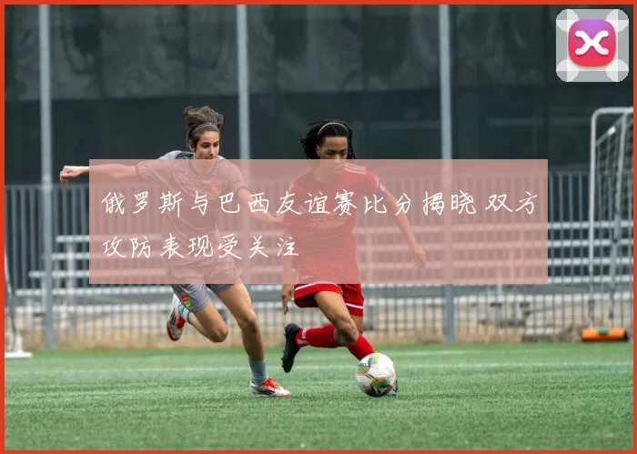 俄罗斯与巴西友谊赛比分揭晓 双方攻防表现受关注