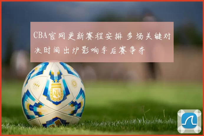 CBA官网更新赛程安排 多场关键对决时间出炉影响季后赛争夺