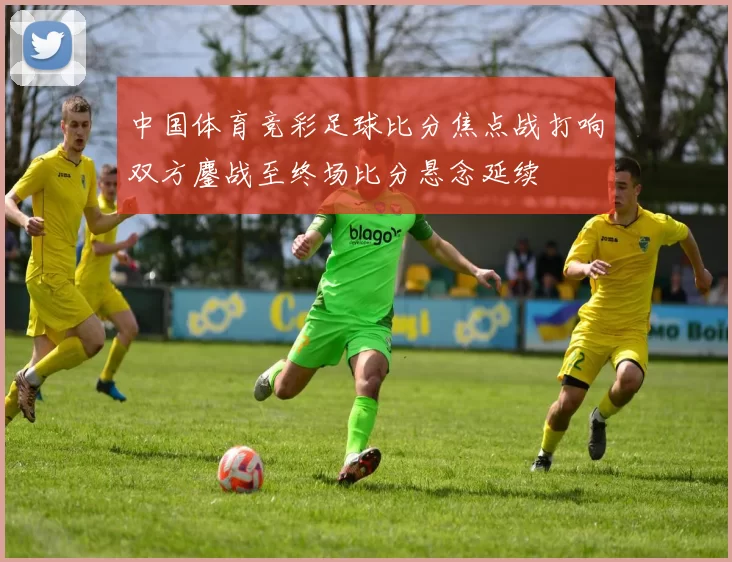 中国体育竞彩足球比分焦点战打响双方鏖战至终场比分悬念延续