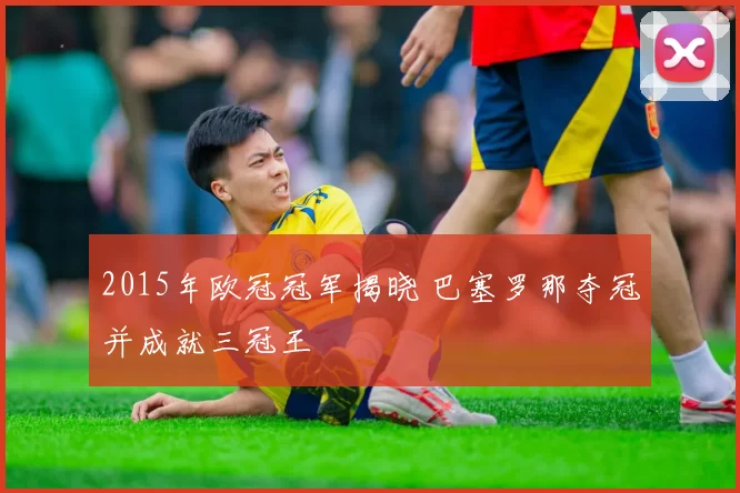 2015年欧冠冠军揭晓 巴塞罗那夺冠并成就三冠王