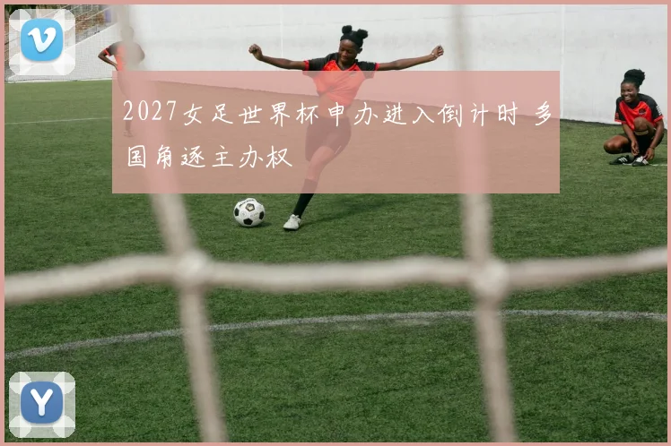 2027女足世界杯申办进入倒计时 多国角逐主办权