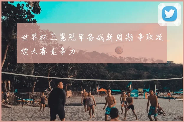 世界杯卫冕冠军备战新周期 争取延续大赛竞争力