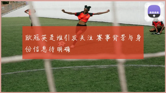 欧冠英是谁引发关注 赛事背景与身份信息待明确
