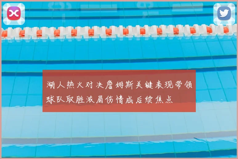 湖人热火对决詹姆斯关键表现带领球队取胜浓眉伤情成后续焦点