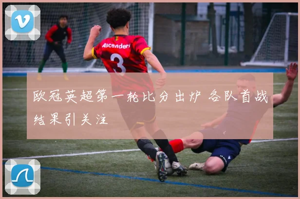欧冠英超第一轮比分出炉 各队首战结果引关注