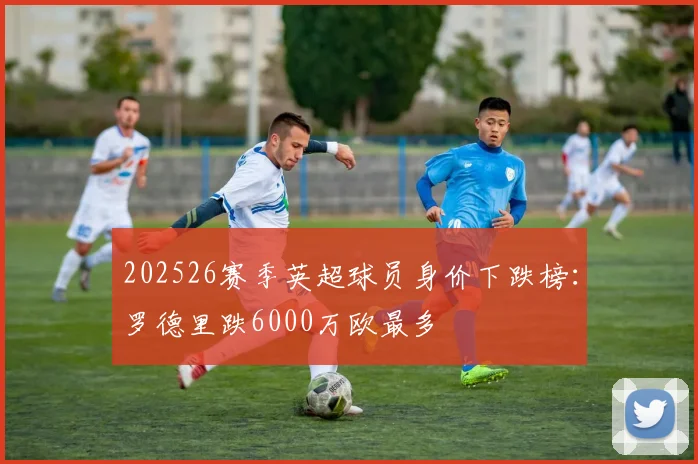 202526赛季英超球员身价下跌榜：罗德里跌6000万欧最多