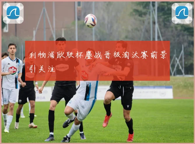 利物浦欧联杯鏖战晋级淘汰赛前景引关注